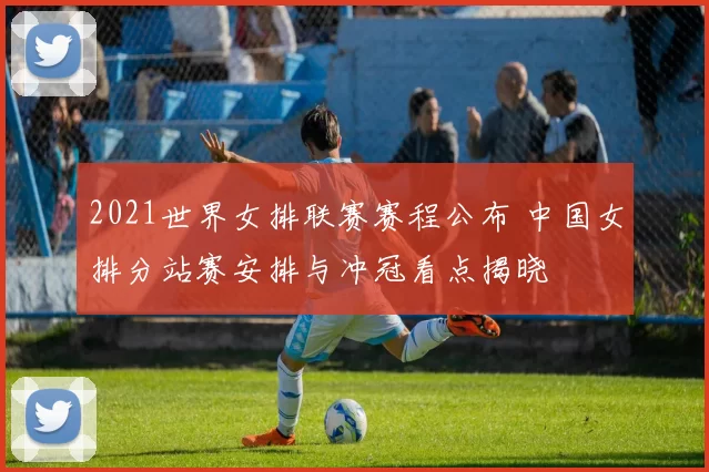 2021世界女排联赛赛程公布 中国女排分站赛安排与冲冠看点揭晓