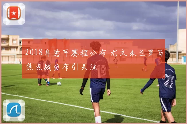 2018年意甲赛程公布 尤文米兰罗马焦点战分布引关注