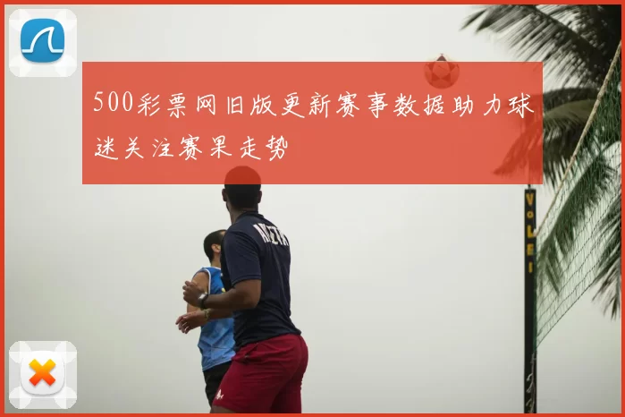 500彩票网旧版更新赛事数据助力球迷关注赛果走势