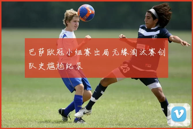 巴萨欧冠小组赛出局无缘淘汰赛创队史尴尬纪录