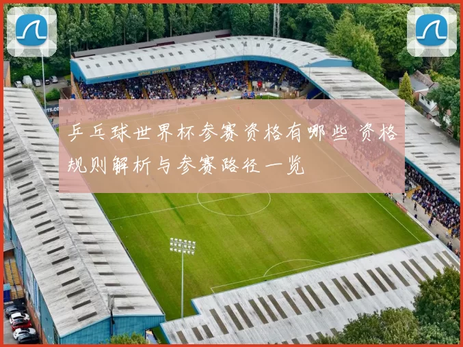 乒乓球世界杯参赛资格有哪些 资格规则解析与参赛路径一览