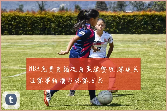 NBA免费直播观看渠道整理 球迷关注赛事转播与观赛方式