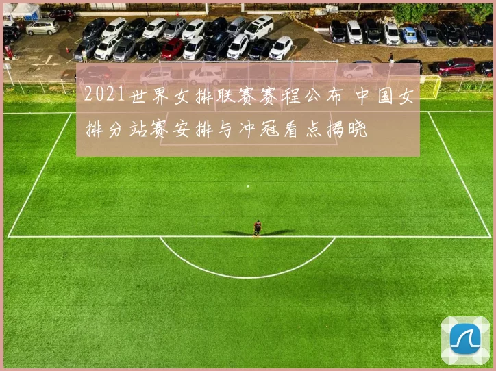 2021世界女排联赛赛程公布 中国女排分站赛安排与冲冠看点揭晓