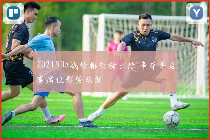 2021NBA战绩排行榜出炉 争夺季后赛席位形势明朗