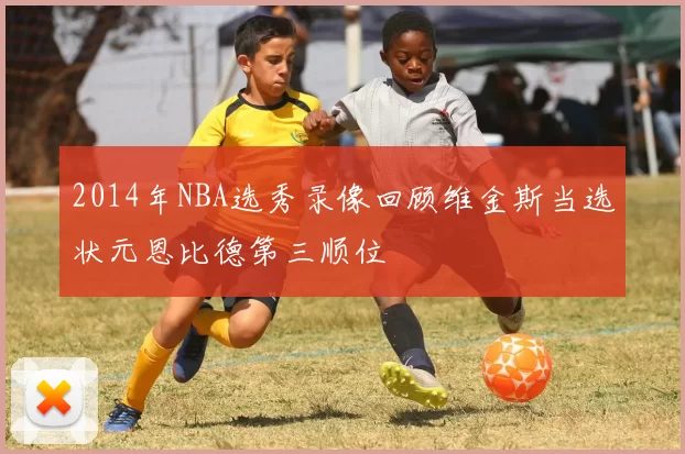 2014年NBA选秀录像回顾维金斯当选状元恩比德第三顺位
