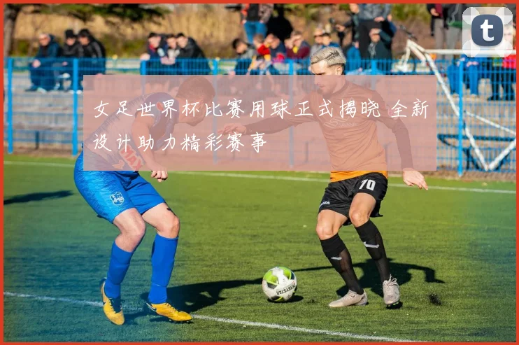 女足世界杯比赛用球正式揭晓 全新设计助力精彩赛事