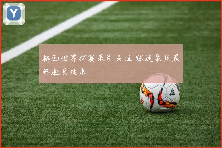 梅西世界杯赛果引关注 球迷聚焦最终胜负结果